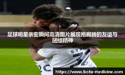 足球明星亲密瞬间高清图片展现抱肩膀的友谊与团结精神